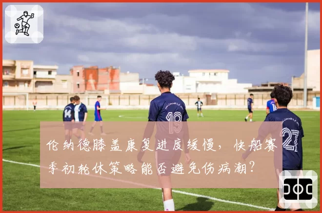 伦纳德膝盖康复进度缓慢，快船赛季初轮休策略能否避免伤病潮？