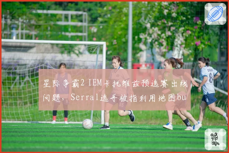 星际争霸2 IEM卡托维兹预选赛出线问题，Serral选手被指利用地图bug获利挤排名