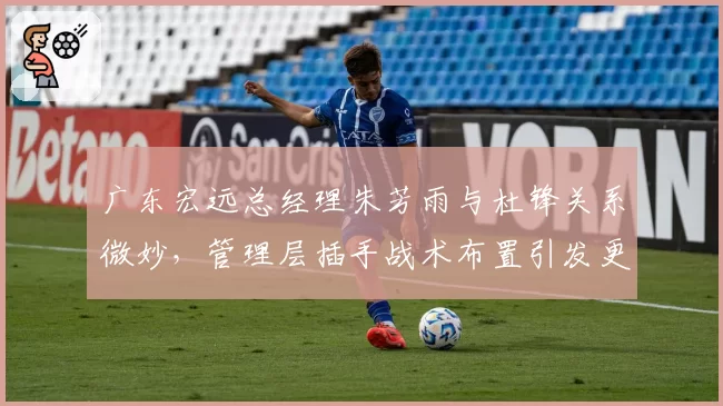 广东宏远总经理朱芳雨与杜锋关系微妙，管理层插手战术布置引发更衣室暗流