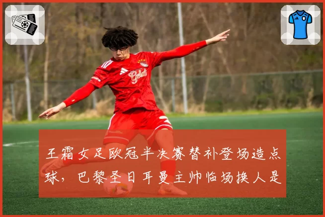 王霜女足欧冠半决赛替补登场造点球，巴黎圣日耳曼主帅临场换人是否太保守？