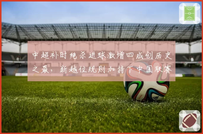 中超补时绝杀进球激增四成创历史之最，新越位规则加持下中国联赛观赏性迎来质变？