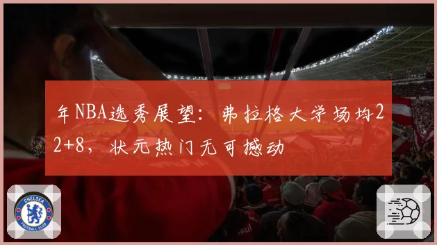 年NBA选秀展望：弗拉格大学场均22+8，状元热门无可撼动