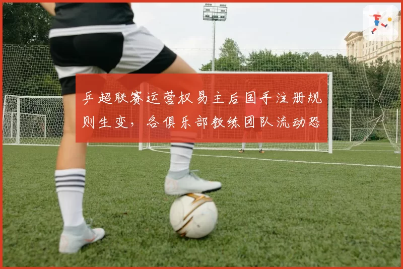 乒超联赛运营权易主后国手注册规则生变，各俱乐部教练团队流动恐引发抢人大战