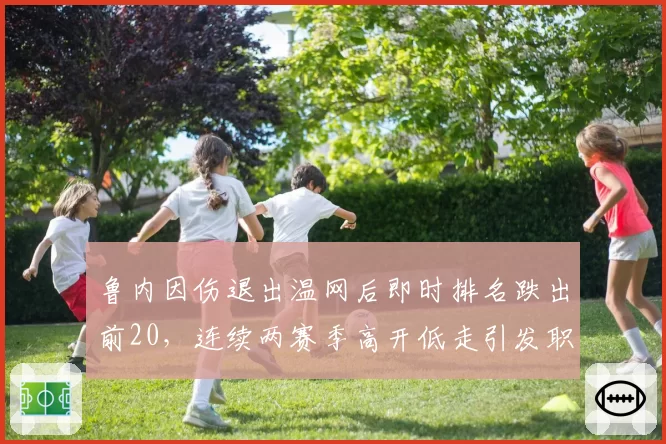 鲁内因伤退出温网后即时排名跌出前20，连续两赛季高开低走引发职业规划质疑