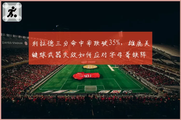 利拉德三分命中率跌破35%,雄鹿关键球武器失效如何应对字母哥缺阵?