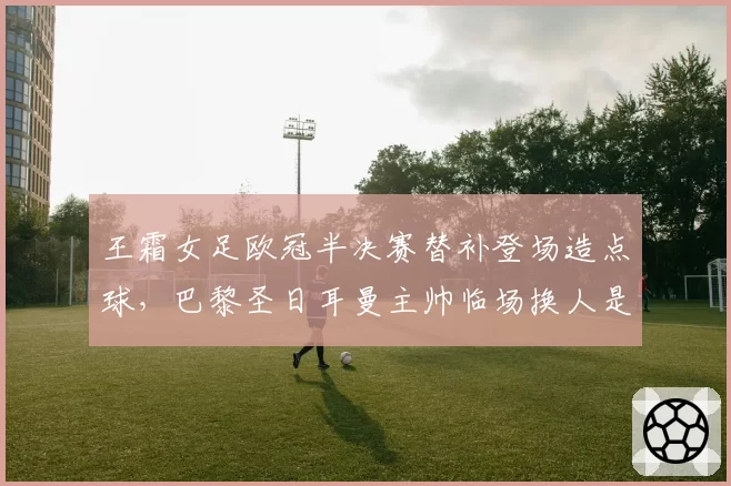王霜女足欧冠半决赛替补登场造点球，巴黎圣日耳曼主帅临场换人是否太保守？