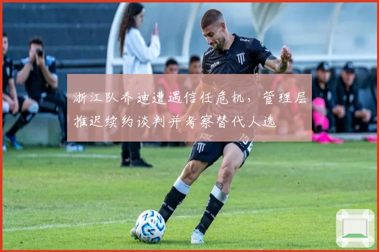 浙江队乔迪遭遇信任危机，管理层推迟续约谈判并考察替代人选