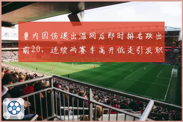 鲁内因伤退出温网后即时排名跌出前20，连续两赛季高开低走引发职业规划质疑