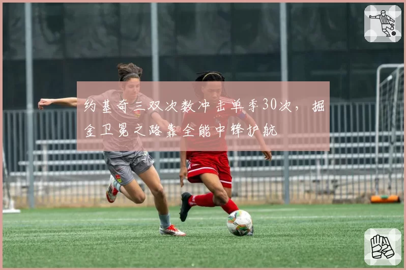 约基奇三双次数冲击单季30次，掘金卫冕之路靠全能中锋护航