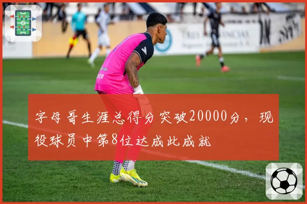 字母哥生涯总得分突破20000分，现役球员中第8位达成此成就