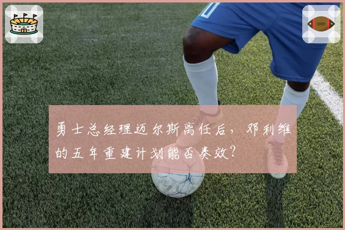 勇士总经理迈尔斯离任后，邓利维的五年重建计划能否奏效？