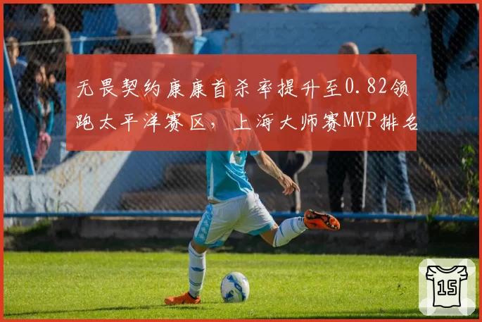 无畏契约康康首杀率提升至0.82领跑太平洋赛区，上海大师赛MVP排名反超ZmjjKK
