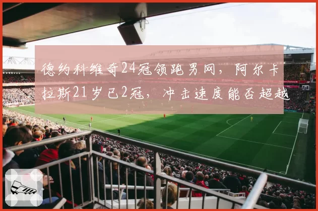 德约科维奇24冠领跑男网，阿尔卡拉斯21岁已2冠，冲击速度能否超越前辈？