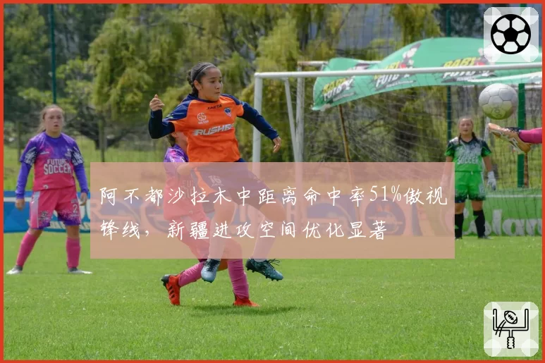 阿不都沙拉木中距离命中率51%傲视锋线，新疆进攻空间优化显著