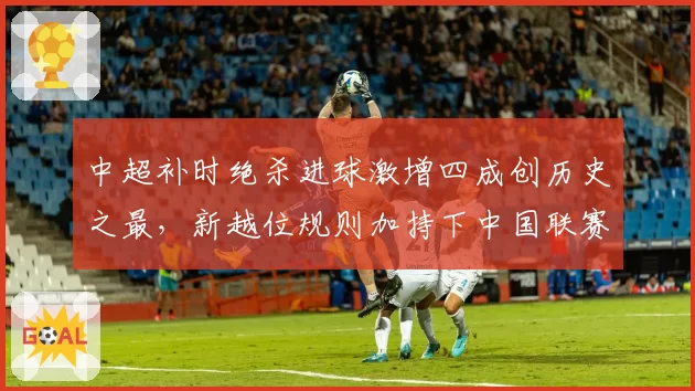 中超补时绝杀进球激增四成创历史之最，新越位规则加持下中国联赛观赏性迎来质变？