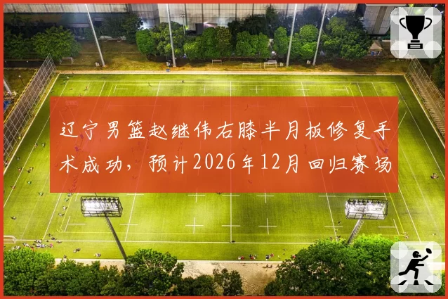 辽宁男篮赵继伟右膝半月板修复手术成功，预计2026年12月回归赛场
