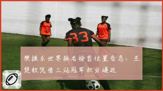 樊振东世界排名榜首位置告急,王楚钦凭借三站冠军积分逼近