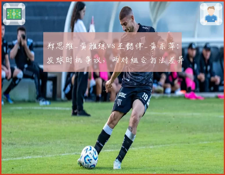 郑思维_黄雅琼vs王懿律_黄东萍：发球时机争议，两对组合打法差异导致判罚矛盾
