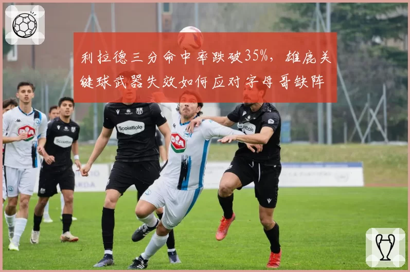 利拉德三分命中率跌破35%，雄鹿关键球武器失效如何应对字母哥缺阵？