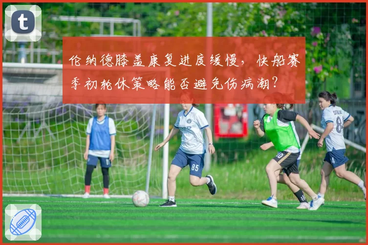 伦纳德膝盖康复进度缓慢，快船赛季初轮休策略能否避免伤病潮？