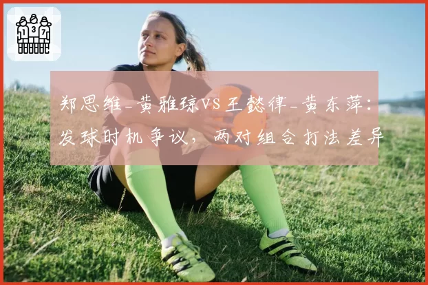 郑思维_黄雅琼vs王懿律_黄东萍：发球时机争议，两对组合打法差异导致判罚矛盾