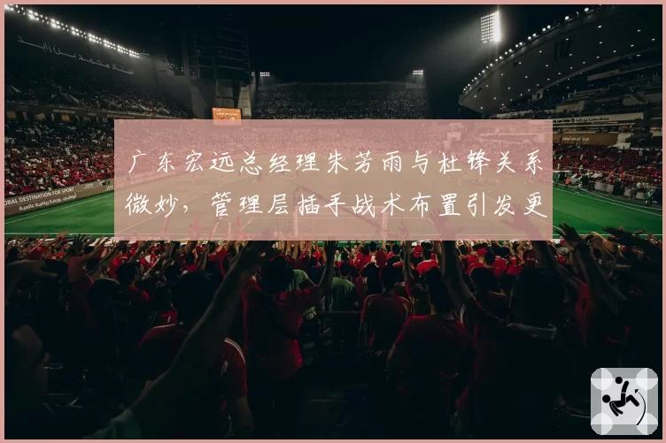 广东宏远总经理朱芳雨与杜锋关系微妙，管理层插手战术布置引发更衣室暗流