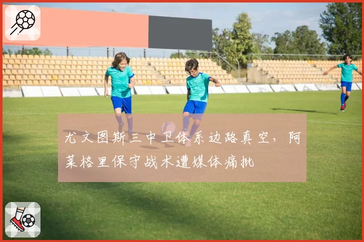 尤文图斯三中卫体系边路真空，阿莱格里保守战术遭媒体痛批