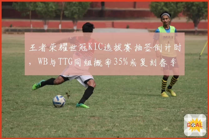 王者荣耀世冠KIC选拔赛抽签倒计时，WB与TTG同组概率35%或复刻春季赛恩怨局__br_