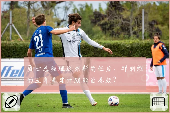 勇士总经理迈尔斯离任后，邓利维的五年重建计划能否奏效？