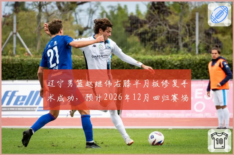 辽宁男篮赵继伟右膝半月板修复手术成功，预计2026年12月回归赛场