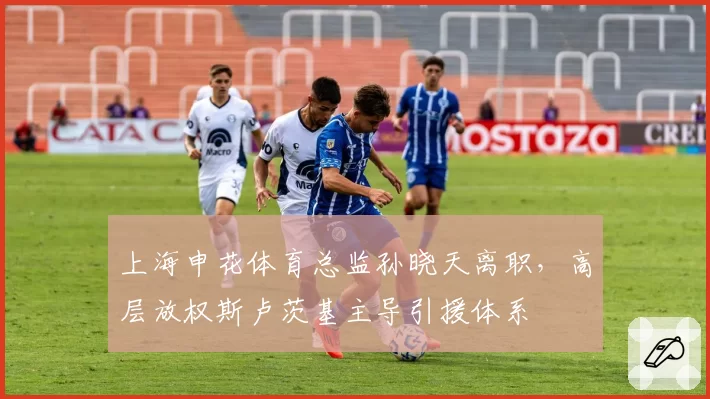 上海申花体育总监孙晓天离职，高层放权斯卢茨基主导引援体系