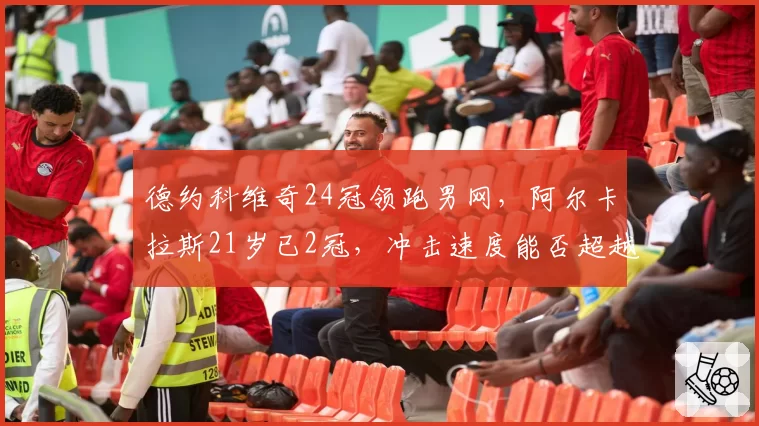德约科维奇24冠领跑男网，阿尔卡拉斯21岁已2冠，冲击速度能否超越前辈？