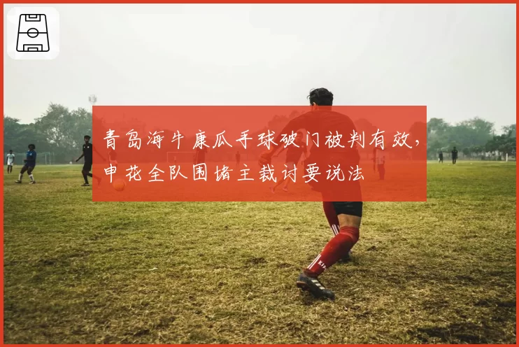 青岛海牛康瓜手球破门被判有效，申花全队围堵主裁讨要说法