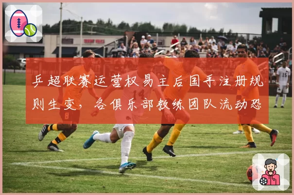 乒超联赛运营权易主后国手注册规则生变，各俱乐部教练团队流动恐引发抢人大战